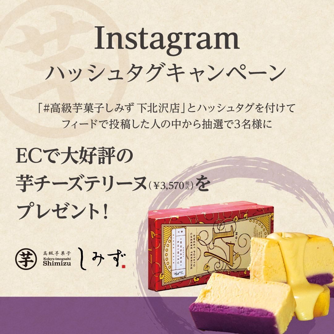 「#高級芋菓子しみず下北沢店」とフィードで投稿した方の中から抽選で3名様に、ECサイトと渋谷東急フードショー店、クリスタ長堀店、阪急三番街店のみ購入可能なレア感の高い、「高級芋菓子しみず」プロデュースの“お芋チーズテリーヌ”「shimizu No.17」を抽選で3名様にプレゼント。※当選報告は、DMでの案内を持ってかえさせていただきます。