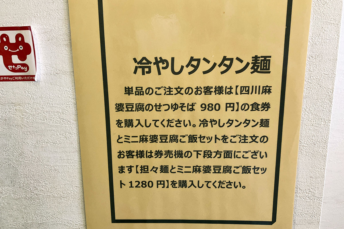 券売機に「冷やし担々麺」のメニューがないので、「四川麻婆豆腐のせつゆそば」を購入して店員さんに冷やし担々麺と伝えて下さい。まあ、私はせたPayを使ったので直接店員さんにオーダーしましたが